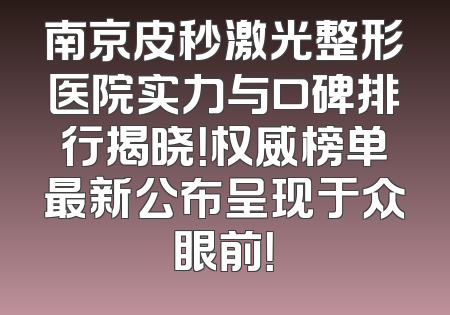 南京皮秒激光整形医院实力与口碑排行揭晓！权威榜单最新公布呈现于众眼前！