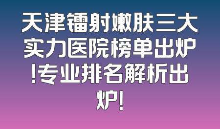 天津镭射嫩肤三大实力医院榜单出炉！专业排名解析出炉！