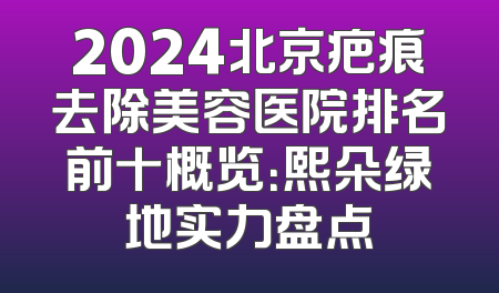 2024北京疤痕去除美容医院排名前十概览：熙朵绿地实力盘点