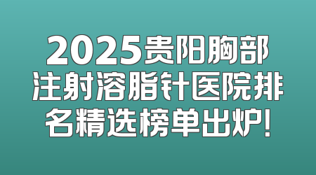 2025贵阳胸部注射溶脂针医院排名精选榜单出炉！