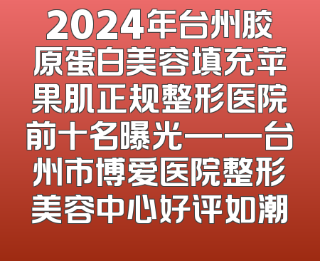 2024年台州胶原蛋白美容填充苹果肌正规整形医院前十名曝光——台州市博爱医院整形美容中心好评如潮