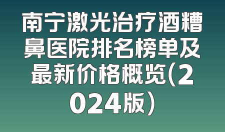 南宁激光治疗酒糟鼻医院排名榜单及最新价格概览（2024版）