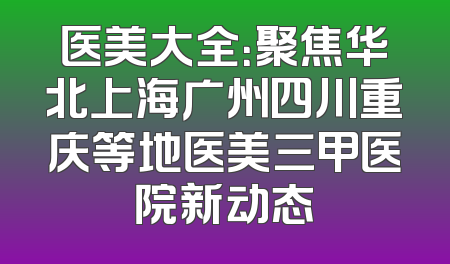 医美大全：聚焦华北上海广州四川重庆等地医美三甲医院新动态