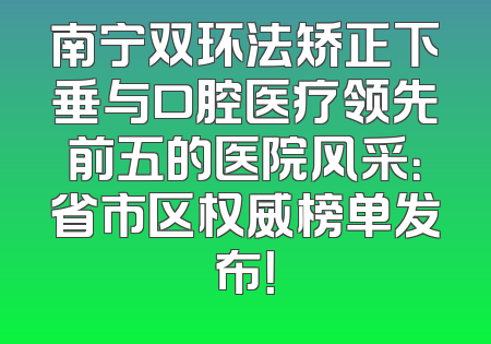 南宁双环法矫正下垂与口腔医疗领先前五的医院风采：省市区权威榜单发布！