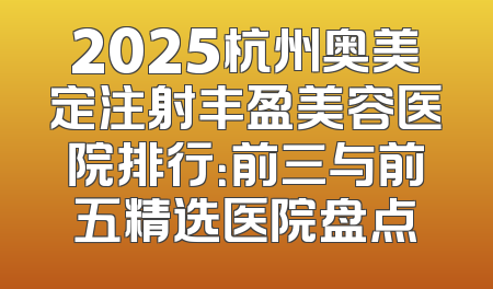 2025杭州奥美定注射丰盈美容医院排行：前三与前五精选医院盘点