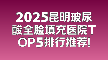 2025昆明玻尿酸全脸填充医院TOP5排行推荐！