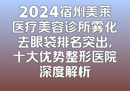 2024宿州美莱医疗美容诊所雾化去眼袋排名突出，十大优势整形医院深度解析