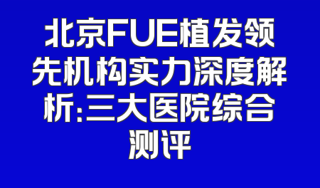 北京FUE植发领先机构实力深度解析：三大医院综合测评