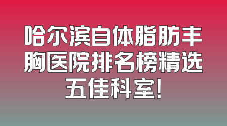 哈尔滨自体脂肪丰胸医院排名榜精选五佳科室！