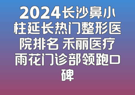 2024长沙鼻小柱延长热门整形医院排名 禾丽医疗雨花门诊部领跑口碑