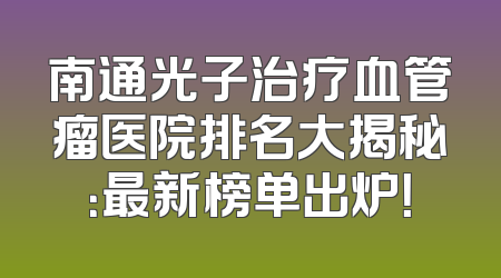 南通光子治疗血管瘤医院排名大揭秘：最新榜单出炉！