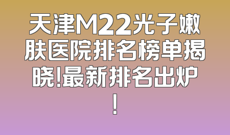 天津M22光子嫩肤医院排名榜单揭晓！最新排名出炉！