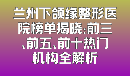 兰州下颌缘整形医院榜单揭晓：前三、前五、前十热门机构全解析