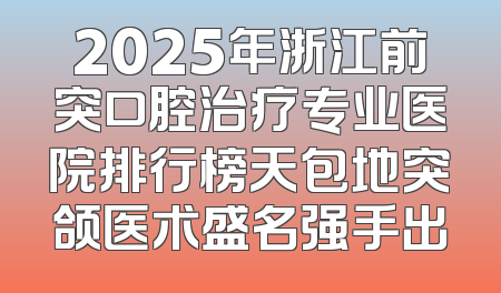 2025年浙江前突口腔治疗专业医院排行榜天包地突颌医术盛名强手出