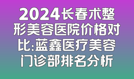 2024长春术整形美容医院价格对比：蓝鑫医疗美容门诊部排名分析