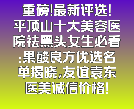 重磅！最新评选！平顶山十大美容医院祛黑头女生必看：果酸良方优选名单揭晓，友谊袁东医美诚信价格！