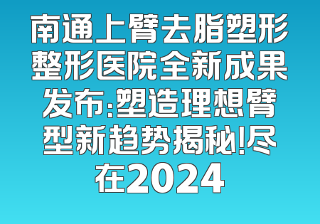 南通上臂去脂塑形整形医院全新成果发布：塑造理想臂型新趋势揭秘！尽在2024