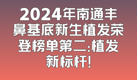 2024年南通丰鼻基底新生植发荣登榜单第二：植发新标杆！