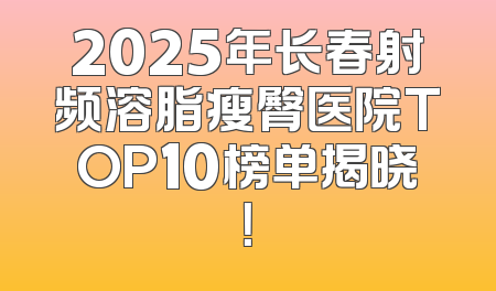 2025年长春射频溶脂瘦臀医院TOP10榜单揭晓！