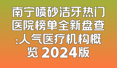 南宁喷砂洁牙热门医院榜单全新盘查：人气医疗机构概览 2024版