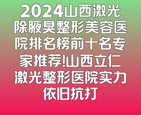 2024山西激光除腋臭整形美容医院排名榜前十名专家推荐！山西立仁激光整形医院实力依旧抗打