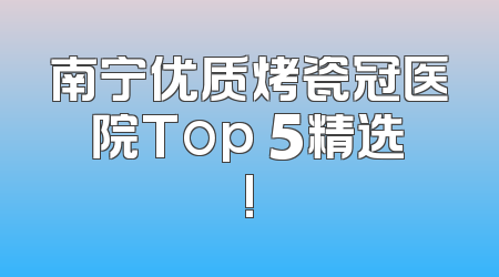 南宁优质烤瓷冠医院Top 5精选!