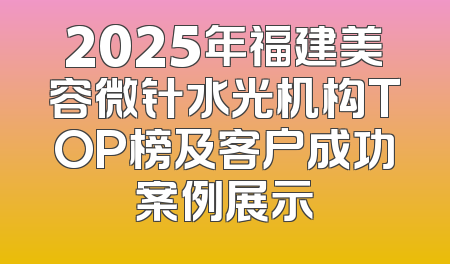 2025年福建美容微针水光机构TOP榜及客户成功案例展示
