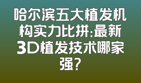 哈尔滨五大植发机构实力比拼：最新3D植发技术哪家强？