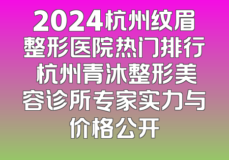 2024杭州纹眉整形医院热门排行 杭州青沐整形美容诊所专家实力与价格公开