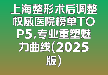 上海整形术后调整权威医院榜单TOP5，专业重塑魅力曲线（2025版）