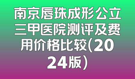 南京唇珠成形公立三甲医院测评及费用价格比较（2024版）