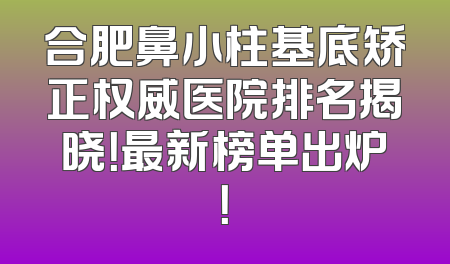 合肥鼻小柱基底矫正权威医院排名揭晓！最新榜单出炉！