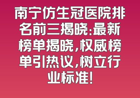 南宁仿生冠医院排名前三揭晓：最新榜单揭晓，权威榜单引热议，树立行业标准！