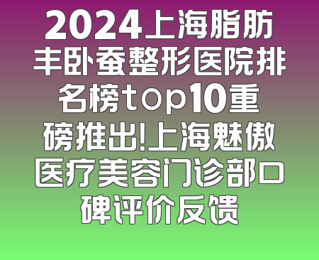 2024上海脂肪丰卧蚕整形医院排名榜top10重磅推出！上海魅傲医疗美容门诊部口碑评价反馈