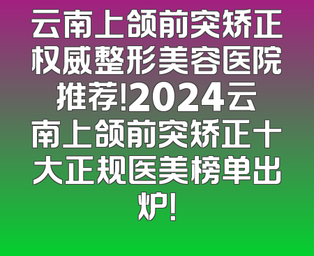 云南上颌前突矫正权威整形美容医院推荐！2024云南上颌前突矫正十大正规医美榜单出炉！