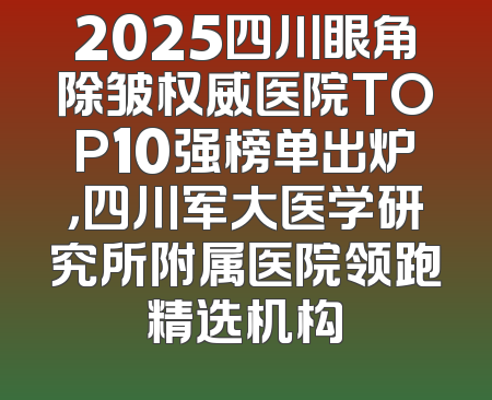 2025四川眼角除皱权威医院TOP10强榜单出炉，四川军大医学研究所附属医院领跑精选机构