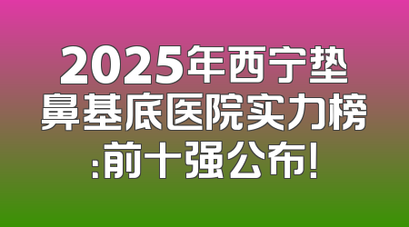 2025年西宁垫鼻基底医院实力榜：前十强公布！