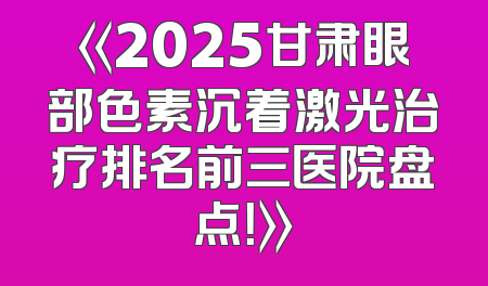 《2025甘肃眼部色素沉着激光治疗排名前三医院盘点！》