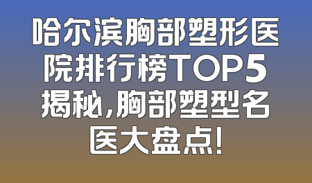 哈尔滨胸部塑形医院排行榜TOP5揭秘，胸部塑型名医大盘点！