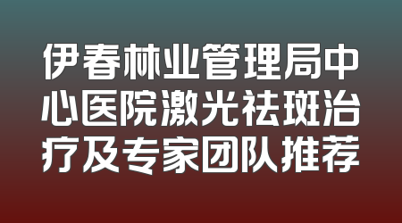 伊春林业管理局中心医院激光祛斑治疗及专家团队推荐