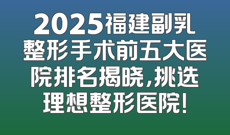 2025福建副乳整形手术前五大医院排名揭晓，挑选理想整形医院！