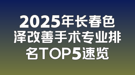 2025年长春色泽改善手术专业排名TOP5速览