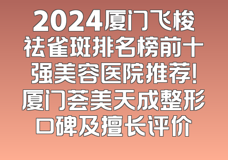 2024厦门飞梭祛雀斑排名榜前十强美容医院推荐！厦门荟美天成整形口碑及擅长评价