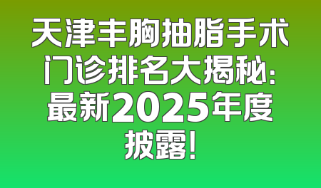 天津丰胸抽脂手术门诊排名大揭秘：最新2025年度披露！