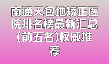 南通天包地矫正医院排名榜最新汇总（前五名）权威推荐