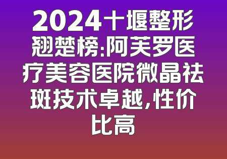 2024十堰整形翘楚榜：阿芙罗医疗美容医院微晶祛斑技术卓越，性价比高