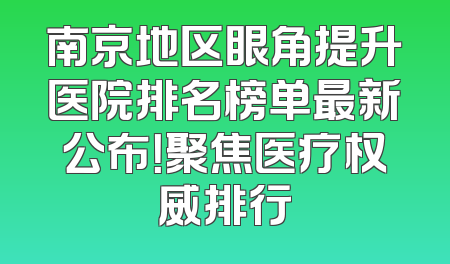 南京地区眼角提升医院排名榜单最新公布！聚焦医疗权威排行