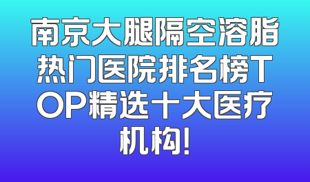 南京大腿隔空溶脂热门医院排名榜TOP精选十大医疗机构！