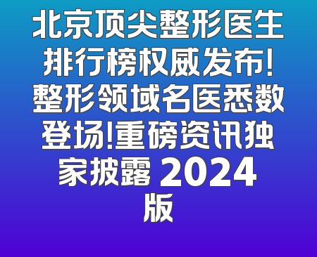 北京顶尖整形医生排行榜权威发布！整形领域名医悉数登场！重磅资讯独家披露 2024版