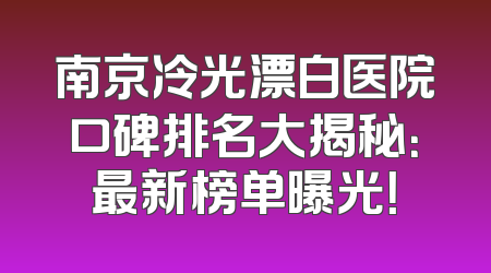 南京冷光漂白医院口碑排名大揭秘：最新榜单曝光！